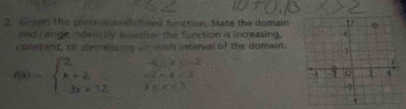 Graph the plec wine defined function. State the domain
and range ridencily whether the function is increasing.
constant, or derreasing on each interval of the domain.
f(x)=beginarrayl 2 x+2 -3x+12endarray. beginarrayr -4≤ x≤ -2 -2 <5endarray
