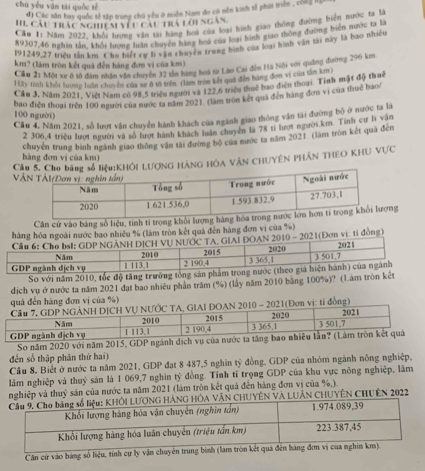chú yếu vận tài quốc tế
d) Các sân bay quốc tế tập trung chủ yểu ở miền Nam do có nền kinh tế phát triển , công ===
II. Câu trác nghiệm yêu cau trà lới ngàn,
Cầu 1: Năm 2022, khổi lượng văn tài hãng hoá của loại hình giao thông đường biển nước ta là
89307,46 nghin tấn, khổi lượng luân chuyên hàng hoá của loại hình giao thông đường biến nước ta là
191249,27 triều tần km. Cho biết cự li vận chuyên trung bình của loại hình văn tài này là bao nhiêu
km? (làm tròn kết quả đến hàng đơn vị cũa km).
Cầu 2: Một xe ô tô đâm nhân văn chuyển 32 tần hàng hoá từ Lào Cai đến Há Nội với quảng đường 296 km.
Hãy tính khởi lương luấn chuyển của xe ô tộ trên. (làm tròn kết quả đến hàng đơn vị của tấn km)
Câu 3, Năm 2021, Việt Nam có 98,5 triệu người và 122,6 triệu thuê bao điện thoại. Tính mật độ thuê
bao điện thoại trên 100 người của nước ta năm 2021. (làm tròn kết quả đến hàng đơn vị của thuê bao/
100 người)
Cầu 4. Năm 2021, số lượt vận chuyển hành khách của ngành giao thông vận tài đường bộ ở nước ta là
2 306,4 triệu lượt người và số lượt hành khách luân chuyển là 78 tỉ lượt người.km. Tính cự lí vận
chuyển trung bình ngành giao thông vận tái đường bộ của nước ta năm 2021. (làm tròn kết quâ đến
hàng đơn vị của km)
CâợNG HÀNG HÔA VÂN CHUYÊN PHÂN THEO KHU VựC
Vậ
Căn cử vào bảng số liệu, tính tí trọng khối lượng
hàng hó ngoài nước bao nhiêu % (làm tròn kết quả đến hàng đơn vị của %)
1(Đơn vị: tỉ đòng)
So với năm 2010, tốc độ tăng trưởng tổng sản ph
dịch vụ ở nước ta năm 2021 đạt bao nhiêu phần trăm (%) (lấy năm 2010 bằng 100%)? (Làm tròn kết
quả đến hàng đơn vị của %)
I ĐOAN 2010 - 2021(Đơn vị: ti đồng)
So năm 2020 với năm 2015, GDP 
đến số thập phân thứ hai)
Câu 8. Biết ở nước ta năm 2021, GDP đạt 8 487,5 nghin tỷ đồng, GDP của nhóm ngành nông nghiệp,
lâm nghiệp và thuỷ sản là 1 069,7 nghìn tỷ đồng. Tính tĩ trọng GDP của khu vực nông nghiệp, lâm
hiệp và thuỷ sản của nước ta năm 2021 (làm tròn kết quả đến hàng đơn vị của %,).
LUÂN CHUYÊN CHUÊN 2022
Căn cứ vào bảng số liệu, tính cự ly vận chuyển trung binh (làm tròn