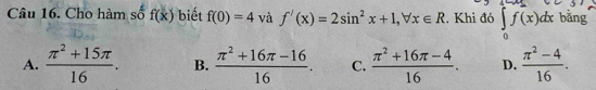 Cho hàm số f(x) biết f(0)=4 và f'(x)=2sin^2x+1, forall x∈ R. Khi đó ∈tlimits _0^(1f(x)dx bǎng
A. frac π ^2)+15π 16. B.  (π^2+16π -16)/16 . C.  (π^2+16π -4)/16 . D.  (π^2-4)/16 .