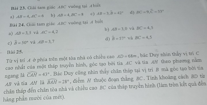 Giải tam giác ABC vuỡng tại Abiết
a) AB=4, AC=6 b) AB=4, BC=8 c) AB=3; widehat B=42° d) BC=9, widehat C=53°
Bài 24. Giải tam giác ABC vuông tại A biết
a) AB=3,5 và AC=4,2 b) AB=3,0 và BC=4,5
c) widehat B=50° và AB=3,7 d) widehat B=57° và BC=4,5
Bài 25.
Từ vị trí A ở phía trên một tòa nhà có chiều cao AD=68m , bác Duy nhìn thấy vị trí C
cao nhất của một tháp truyền hình, góc tạo bởi tia AC và tia AH theo phương nằm
ngang là widehat CAH=43°. Bác Duy cũng nhìn thấy chân tháp tại vị trí B mà góc tạo bởi tia
AB và tia AH là widehat BAH=28° , điểm H thuộc đoạn thắng BC. Tính khoảng cách BD từ
chân tháp đến chân tòa nhà và chiều cao BC của tháp truyền hình (làm tròn kết quả đến
hàng phần mười của mét).