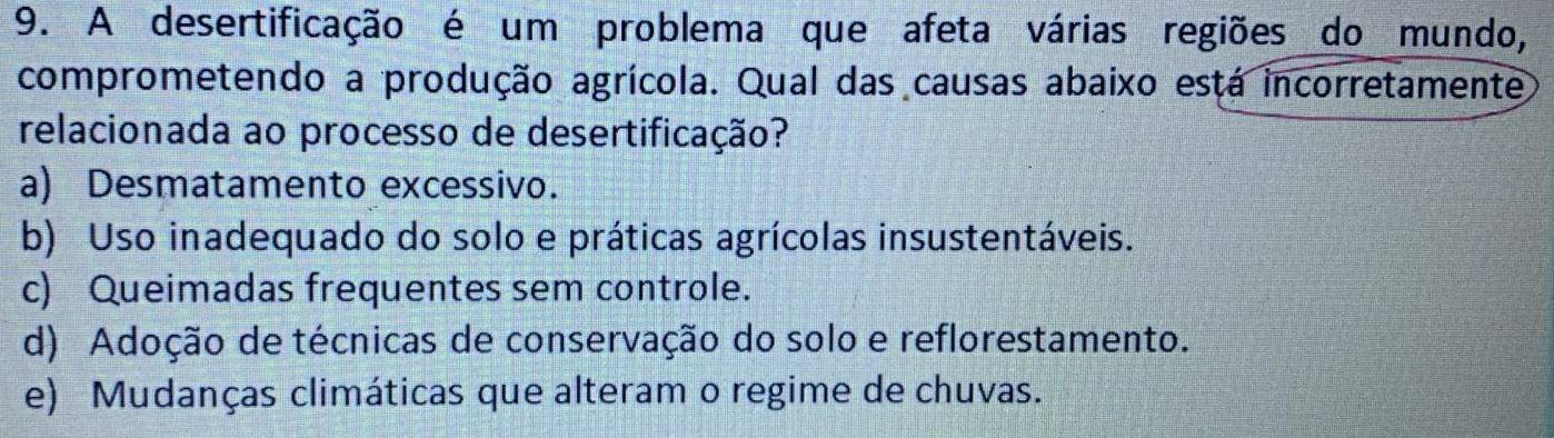 A desertificação é um problema que afeta várias regiões do mundo,
comprometendo a produção agrícola. Qual das causas abaixo está incorretamente
relacionada ao processo de desertificação?
a) Desmatamento excessivo.
b) Uso inadequado do solo e práticas agrícolas insustentáveis.
c) Queimadas frequentes sem controle.
d) Adoção de técnicas de conservação do solo e reflorestamento.
e) Mudanças climáticas que alteram o regime de chuvas.