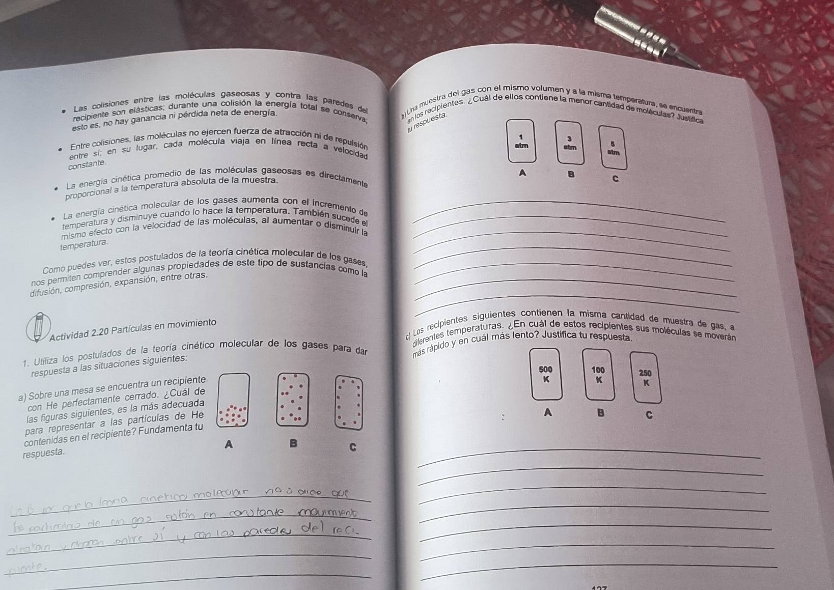 Las colisiones entre las moléculas gaseosas y contra las paredes del ) Una muestra del gas con el mismo volumen y a la misma temperatura, se encuentra
recipiente son elásticas; durante una colisión la energía total se conserva; en los recipientes. ¿Cuál de ellos contiene la menor cantidad de moléculas? Justífica
esto es, no hay ganancia ni pérdida neta de energía
fu respuesta.
1 3
Entre colisiones, las moléculas no ejercen fuerza de atracción ni de repulsión
entre si; en su lugar, cada molécula viaja en línea recta a velocidad atm atm 5
atm
constante
A B
La energía cinética promedio de las moléculas gaseosas es directamente
proporcional a la temperatura absoluta de la muestra.
C
La energía cinética molecular de los gases aumenta con el incremento de_
temperatura y disminuye cuando lo hace la temperatura. También sucede el_
mismo efecto con la velocidad de las moléculas, al aumentar o disminuir la_
temperatura.
_
Como puedes ver, estos postulados de la teoría cinética molecular de los gases,
_
nos permiten comprender algunas propiedades de este tipo de sustancias como la_
_
difusión, compresión, expansión, entre otras.
c) Los recipientes siguientes contienen la misma cantidad de muestra de gas, a
Actividad 2.20 Partículas en movimiento
diferentes temperaturas. ¿En cuál de estos recipientes sus moléculas se moverán
1. Utiliza los postulados de la teoría cinético molecular de los gases para dar más rápido y en cuál más lento? Justifica tu respuesta.
respuesta a las situaciones siguientes:
500 100 20
a) Sobre una mesa se encuentra un recipiente
K K
con He perfectamente cerrado. ¿Cuál de
las figuras siguientes, es la más adecuada
para representar a las partículas de He
A B C
contenidas en el recipiente? Fundamenta tu
A
B C_
respuesta.
_
_
_
_
_
_
_
_
_
_
_