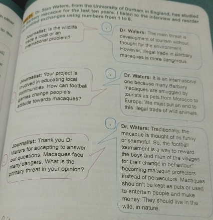 Dr. Sian Waters, from the University of Durham in England, has studie
n other aary macaque for the last ten years. I listen to the interview and reorde
eed exchanges using numbers from 1 to 6
in the
Dr. Waters: The main threat is
memational problem? journaliat; is the wildlife
ade a local or an
development of tourism without
thought for the environment
a
However, illegal trade in Barbary
macaques is more dangerous.
Journalist: Your project is
Dr. Waters: It is an international
nvolved in educating local
one because many Barbary
communities. How can football
games change people's
macaques are smuggled by
tourists as pets from Morocco to
amtude towards macaques?
Europe. We must put an end to
this illegal trade of wild animals.
Dr. Waters: Traditionally, the
macaque is thought of as funny
Journalist: Thank you Dr or shameful. So, the football
Waters for accepting to answer tournament is a way to reward 
our questions. Macaques face the boys and men of the villages 
many dangers. What is the for their change in behaviour.
primary threat in your opinion? becoming macaque protectors
instead of persecutors. Macaques
shouldn't be kept as pets or used
to entertain people and make
money. They should live in the
wild, in nature.