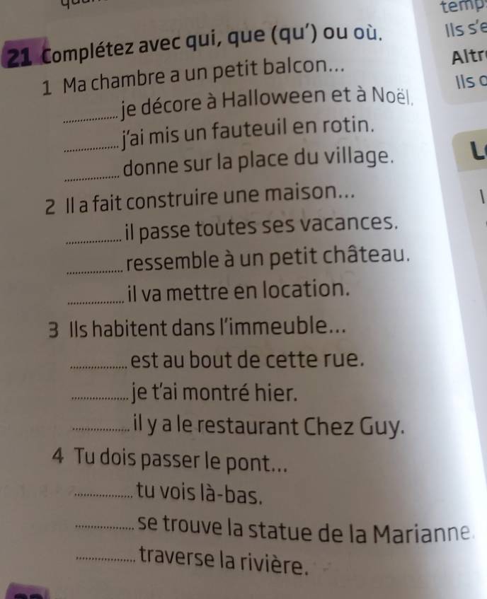 temp 
21 Complétez avec qui, que (qu’) ou où. Ils s'e 
1 Ma chambre a un petit balcon... Altr 
_je décore à Halloween et à Noël. Ilso 
_j'ai mis un fauteuil en rotin. 
_donne sur la place du village. L 
2 1 a fait construire une maison... 
_il passe toutes ses vacances. 
_ressemble à un petit château. 
_il va mettre en location. 
3 IIs habitent dans l’immeuble... 
_est au bout de cette rue. 
_je t'ai montré hier. 
_il y a le restaurant Chez Guy. 
4 Tu dois passer le pont... 
_tu vois là-bas. 
_se trouve la statue de la Marianne. 
_traverse la rivière.