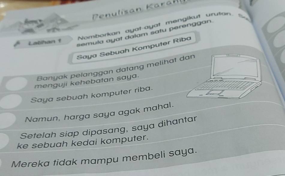 Penulísan Karaël 
Nomborkan ayat-ayat mengikut urutan 
semula ayat dalam satu perenggan. 
Latihan 1 
Saya Sebuah Komputer Riba 
Banyak pelanggan datang melihat dan 
menguji kehebatan saya. 
Saya sebuah komputer riba. 
Namun, harga saya agak mahal. 
Setelah siap dipasang, saya dihantar 
ke sebuah kedai komputer. 
Mereka tidak mampu membeli saya.