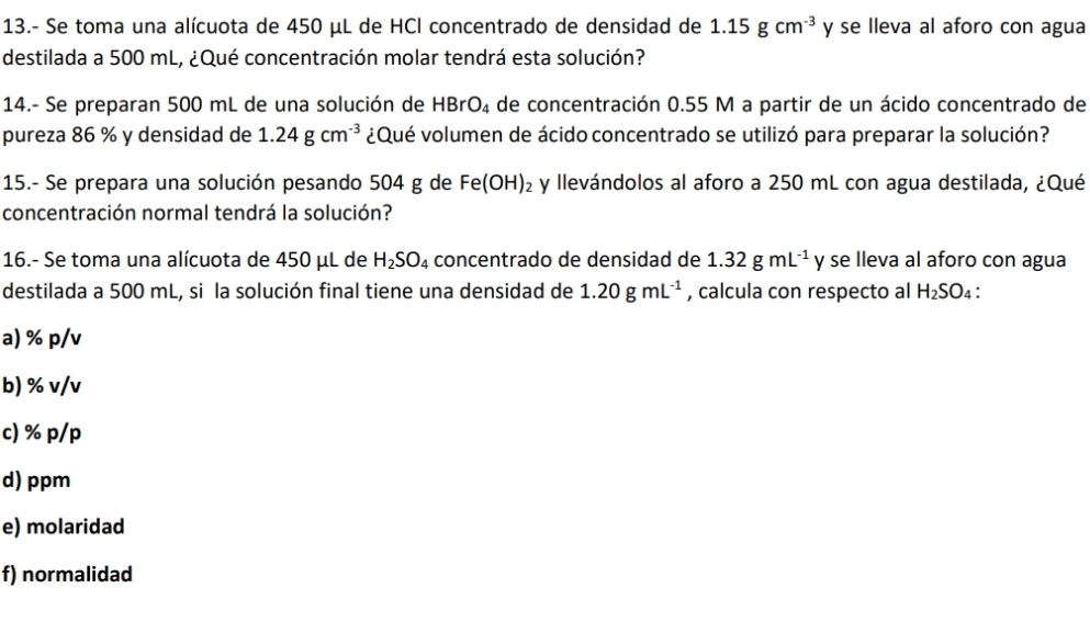 13.- Se toma una alícuota de 450 μL de HCl concentrado de densidad de 1.15gcm^(-3) y se lleva al aforo con agua 
destilada a 500 mL, ¿Qué concentración molar tendrá esta solución? 
14.- Se preparan 500 mL de una solución de HBrO_4 de concentración 0.55 M a partir de un ácido concentrado de 
pureza 86 % y densidad de 1.24gcm^(-3) ¿Qué volumen de ácido concentrado se utilizó para preparar la solución? 
15.- Se prepara una solución pesando 504 g de Fe(OH)_2 y llevándolos al aforo a 250 mL con agua destilada, ¿Qué 
concentración normal tendrá la solución? 
16.- Se toma una alícuota de 450 μL de H_2SO_4 concentrado de densidad de 1.32gmL^(-1) y se lleva al aforo con agua 
destilada a 500 mL, si la solución final tiene una densidad de 1.20gmL^(-1) , calcula con respecto al H_2SO_4
a) % p/v
b) % v/v
c) % p/p
d) ppm
e) molaridad 
f) normalidad