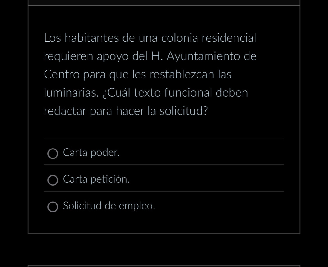 Los habitantes de una colonia residencial 
requieren apoyo del H. Ayuntamiento de 
Centro para que les restablezcan las 
luminarias. ¿Cuál texto funcional deben 
redactar para hacer la solicitud? 
_ 
_ 
Carta poder. 
Carta petición. 
_ 
Solicitud de empleo. 
_ 
_