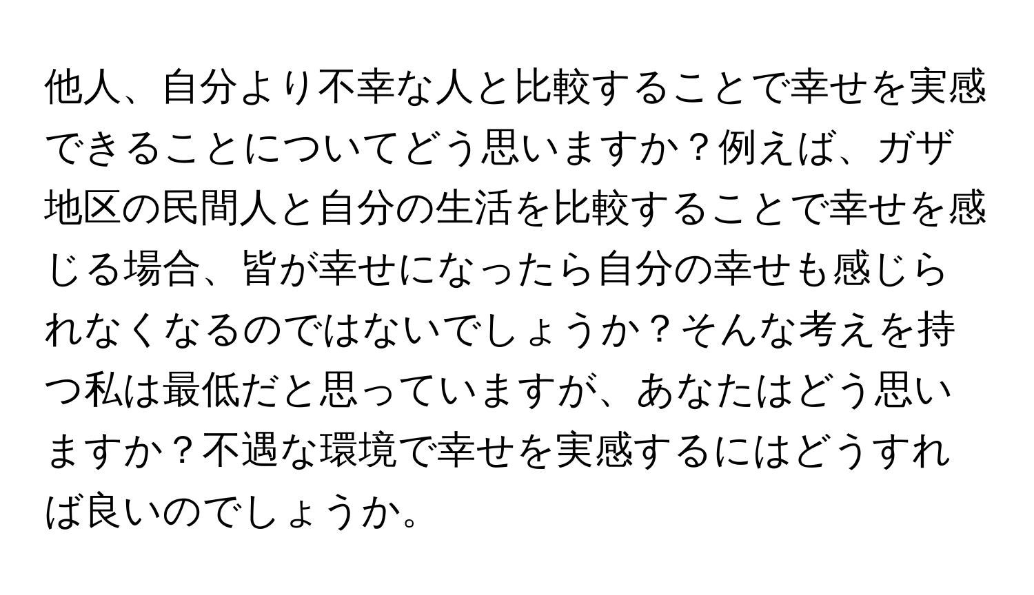 他人、自分より不幸な人と比較することで幸せを実感できることについてどう思いますか？例えば、ガザ地区の民間人と自分の生活を比較することで幸せを感じる場合、皆が幸せになったら自分の幸せも感じられなくなるのではないでしょうか？そんな考えを持つ私は最低だと思っていますが、あなたはどう思いますか？不遇な環境で幸せを実感するにはどうすれば良いのでしょうか。