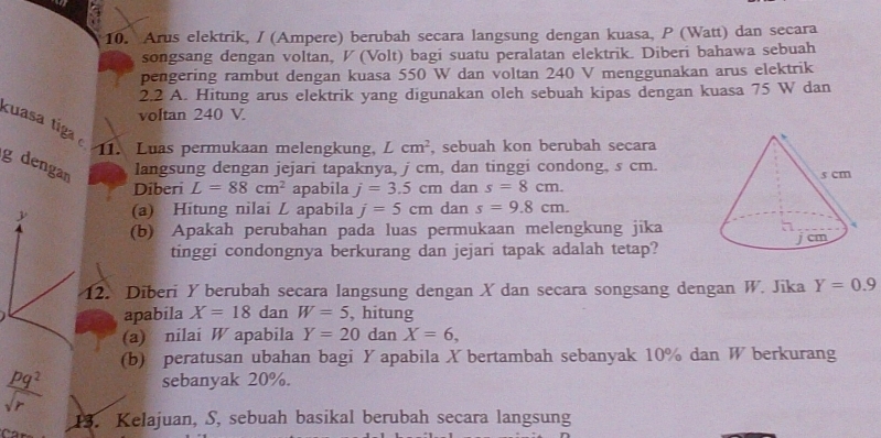 Arus elektrik, / (Ampere) berubah secara langsung dengan kuasa, P (Watt) dan secara 
songsang dengan voltan, V (Volt) bagi suatu peralatan elektrik. Diberi bahawa sebuah 
pengering rambut dengan kuasa 550 W dan voltan 240 V menggunakan arus elektrik 
2.2 A. Hitung arus elektrik yang digunakan oleh sebuah kipas dengan kuasa 75 W dan 
voltan 240 V. 
kuasa tig 11. Luas permukaan melengkung, Lcm^2 , sebuah kon berubah secara
g dengan 
langsung dengan jejari tapaknya, j cm, dan tinggi condong, s cm. 
Diberi L=88cm^2 apabila j=3.5cmd Ian s=8cm. 
(a) Hitung nilai L apabila j=5cm dan s=9.8cm. 
(b) Apakah perubahan pada luas permukaan melengkung jika 
tinggi condongnya berkurang dan jejari tapak adalah tetap? 
12. Diberi Y berubah secara langsung dengan X dan secara songsang dengan W. Jika Y=0.9
apabila X=18 dan W=5 , hitung 
(a) nilai W apabila Y=20danX=6, 
(b) peratusan ubahan bagi Y apabila X bertambah sebanyak 10% dan W berkurang
 pq^2/sqrt(r) 
sebanyak 20%. 
13. Kelajuan, S, sebuah basikal berubah secara langsung