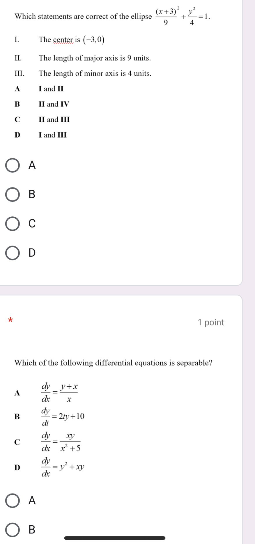 Which statements are correct of the ellipse frac (x+3)^29+ y^2/4 =1. 
I. The center is (-3,0)
II. The length of major axis is 9 units.
III. The length of minor axis is 4 units.
A I and II
B II and IV
C II and III
D₹ I and III
A
B
C
D
1 point
Which of the following differential equations is separable?
A  dy/dx = (y+x)/x 
B  dy/dt =2ty+10
C  dy/dx = xy/x^2+5 
D  dy/dx =y^2+xy
A
B