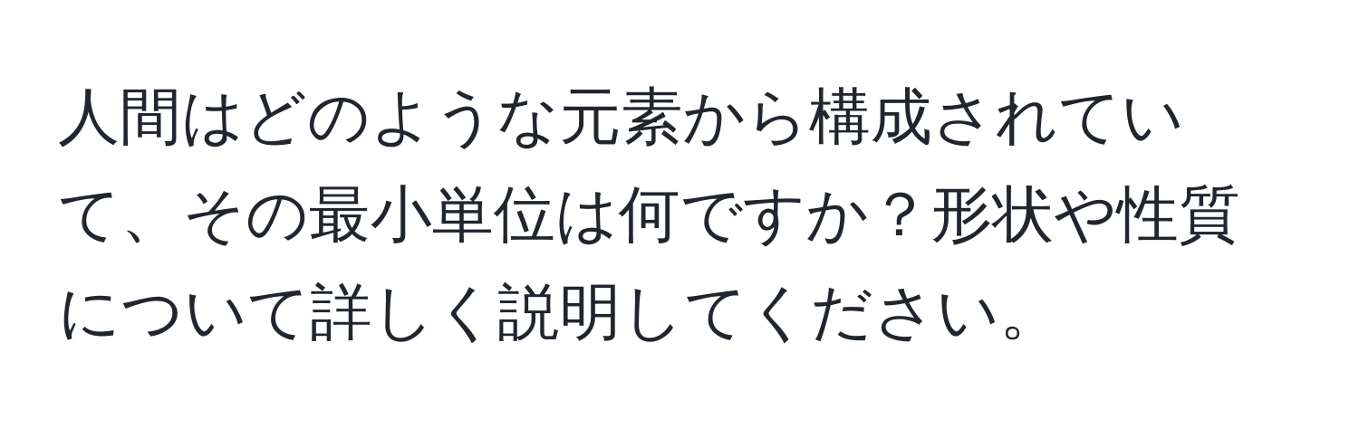 人間はどのような元素から構成されていて、その最小単位は何ですか？形状や性質について詳しく説明してください。