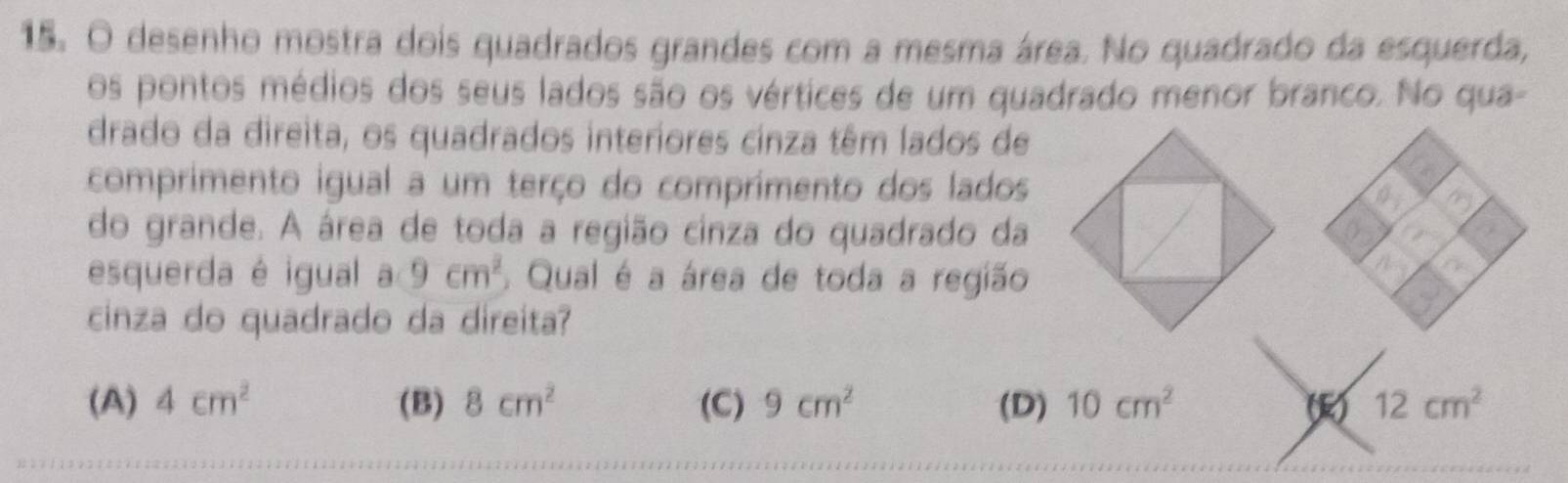 desenho mostra dois quadrados grandes com a mesma área. No quadrado da esquerda,
os pontos médios dos seus lados são os vértices de um quadrado menor branco. No qua-
drado da direita, os quadrados interiores cinza têm lados de
comprimento igual a um terço do comprimento dos lados
do grande. A área de toda a região cinza do quadrado da
esquerda é igual a 9cm^2 Qual é a área de toda a região
cinza do quadrado da direita?
(A) 4cm^2 (B) 8cm^2 (C) 9cm^2 (D) 10cm^2 (R) 12cm^2