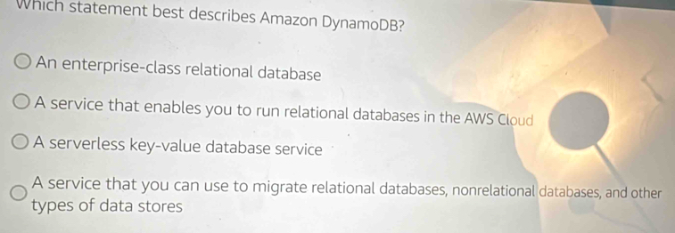 Which statement best describes Amazon DynamoDB?
An enterprise-class relational database
A service that enables you to run relational databases in the AWS Cloud
A serverless key-value database service
A service that you can use to migrate relational databases, nonrelational databases, and other
types of data stores