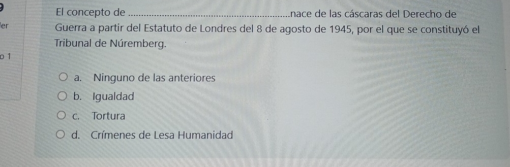 El concepto de _Inace de las cáscaras del Derecho de
er Guerra a partir del Estatuto de Londres del 8 de agosto de 1945, por el que se constituyó el
Tribunal de Núremberg.
o 1
a. Ninguno de las anteriores
b. Igualdad
c. Tortura
d. Crímenes de Lesa Humanidad