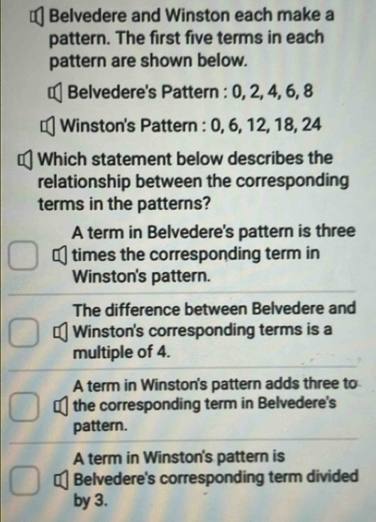 Belvedere and Winston each make a
pattern. The first five terms in each
pattern are shown below.
€ Belvedere's Pattern : 0, 2, 4, 6, 8
1 Winston's Pattern : 0, 6, 12, 18, 24
Which statement below describes the
relationship between the corresponding
terms in the patterns?
A term in Belvedere's pattern is three
I times the corresponding term in
Winston's pattern.
The difference between Belvedere and
Winston's corresponding terms is a
multiple of 4.
A term in Winston's pattern adds three to
the corresponding term in Belvedere's
pattern.
A term in Winston's pattern is
1 Belvedere's corresponding term divided
by 3.