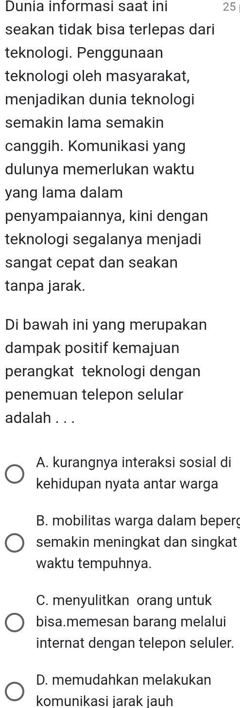 Dunia informasi saat ini 25
seakan tidak bisa terlepas dari
teknologi. Penggunaan
teknologi oleh masyarakat,
menjadikan dunia teknologi
semakin lama semakin
canggih. Komunikasi yang
dulunya memerlukan waktu
yang lama dalam
penyampaiannya, kini dengan
teknologi segalanya menjadi
sangat cepat dan seakan
tanpa jarak.
Di bawah ini yang merupakan
dampak positif kemajuan
perangkat teknologi dengan
penemuan telepon selular
adalah . . .
A. kurangnya interaksi sosial di
kehidupan nyata antar warga
B. mobilitas warga dalam beperg
semakin meningkat dan singkat
waktu tempuhnya.
C. menyulitkan orang untuk
bisa.memesan barang melalui
internat dengan telepon seluler.
D. memudahkan melakukan
komunikasi jarak jauh