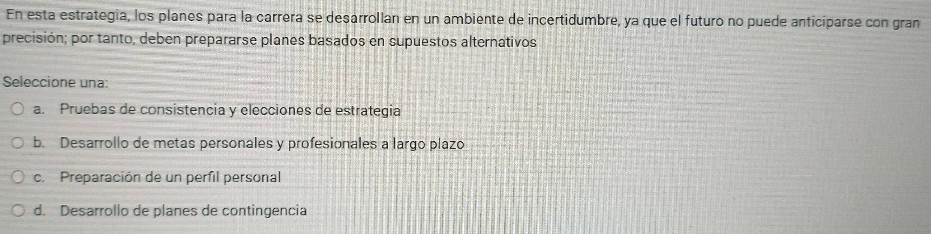 En esta estrategia, los planes para la carrera se desarrollan en un ambiente de incertidumbre, ya que el futuro no puede anticiparse con gran
precisión; por tanto, deben prepararse planes basados en supuestos alternativos
Seleccione una:
a. Pruebas de consistencia y elecciones de estrategia
b. Desarrollo de metas personales y profesionales a largo plazo
c. Preparación de un perfil personal
d. Desarrollo de planes de contingencia