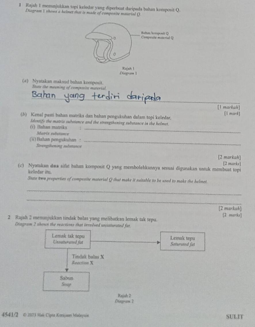 Rajah 1 memunjukkan topi keledar yang diperbuat daripada bahan komposit Q.
Diagram 1 shows a helmet that is made of composize material Q
(a) Nyatakan makaid bahan komposit.
State the meaning of composize material
_
[1 markah]
[1 mark]
(δ) Kenal pasti bahan matriks dan bahan pengukuhan dalam topi keledar.
Shenge the matris substance and the strengthening substance in the helmet.
(1) Bahan matriks :_
Matrie audutance
(ü) Bahan pengukuhan :_
Svrengthening iudutance
[2 markah]
[2 marks]
(c) Nyatakan dua sifst bahan komposit Q yang membolehkannya sesuai digunakan untuk membuat topi
keledar itu.
State two peoperties of compcsite material Q that make it suitable to be used to make the helmet.
_
_
[2 markah]
[2 marks]
2 Rajah 2 menunjukkan tindak bolas yang melibatkan lemak tak tepu.
Dingram 2 shows the reactions that involved uiaturated far
Lemak tak tepu Lemak tepu
Unsaturated fit Soturated fat
Tindak balas X
Reaction X
Sabun
Soup
Rajah 2
Diggram 2
4541/2 © 2023 Hak Cipta Kerijaan Malayajs SULIT