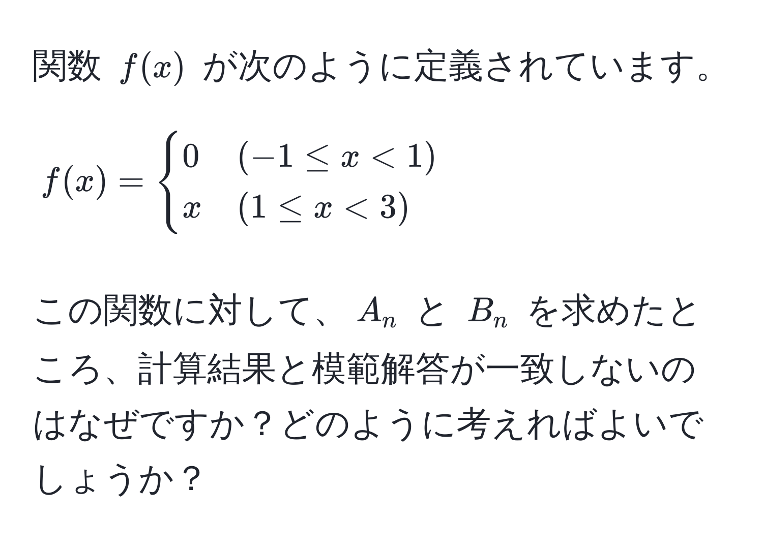 関数 $f(x)$ が次のように定義されています。  
$$
f(x) = 
begincases 
0 & (-1 ≤ x < 1)  
x & (1 ≤ x < 3) 
endcases
$$  
この関数に対して、$A_n$ と $B_n$ を求めたところ、計算結果と模範解答が一致しないのはなぜですか？どのように考えればよいでしょうか？