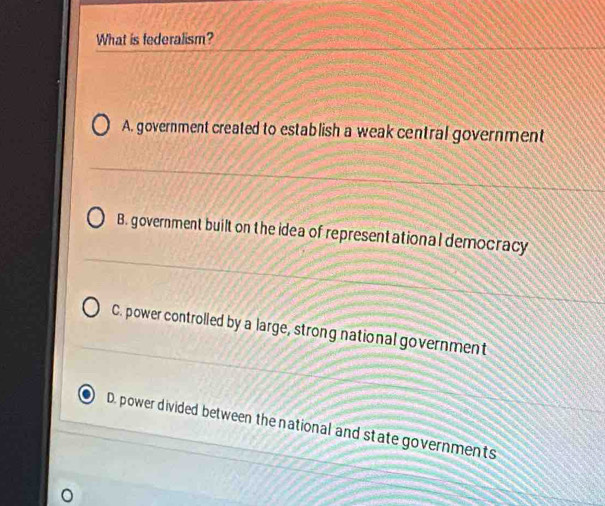 What is federalism?
A. government created to establish a weak central government
B. government built on the idea of representational democracy
C. power controlled by a large, strong national government
D. power divided between the national and state governments
。