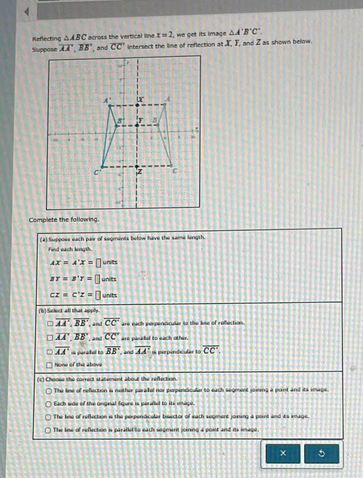 Reflecting △ ABC across the vertical line x=2 , we get its image △ A'B'C'.
Suppase overline AA,overline BB , and overline CC' intersect the line of reflection at X, Y, and Z as shown below.
Complete the following.
(a) Suppose each pair of segments below have the same length.
Find each length.
AX=A'X=[ units
BY=B'Y= I units
cz=c'z= units
(b) Select all that apply.
overline AA',overline BB', and overline CC' are each perpendicular to the line of reflection.
overline AA,overline BB , and overline CC' are paralel to each other.
overline AA' is paraal to overline BB' , and overline AA' is perpendicular to overline CC'.
None of the above
(c) Choose the correct statement about the refection.
The line of reflection is neither parailel nor perpendicular to each seoment joining a point and its image.
Each side of the original figure is parallel to its mage.
The line of refection is the perpendicular bisector of each seqment joining a poirit and its image.
The lise of reflection is paraled to each segment joining a poist and its image.
5