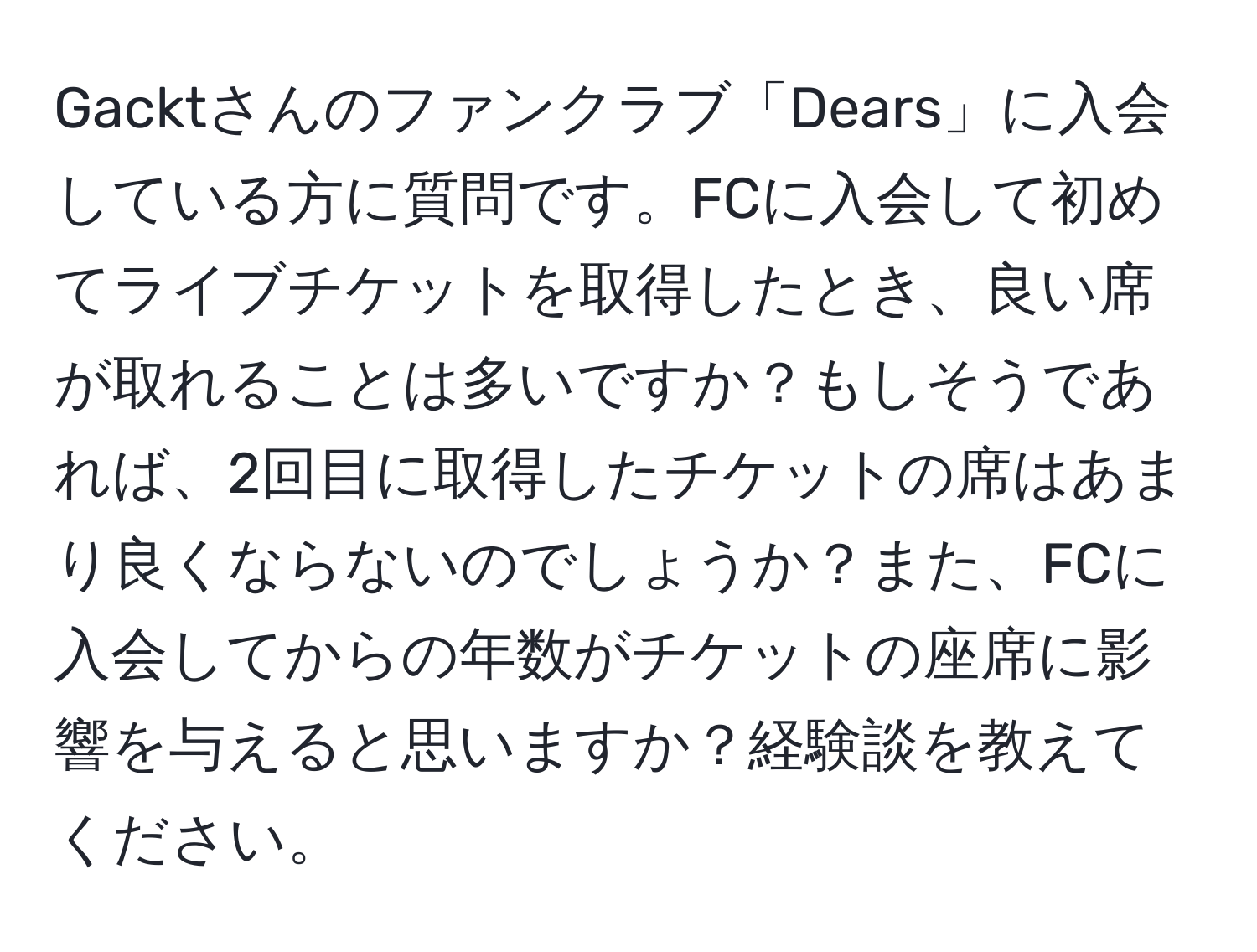 Gacktさんのファンクラブ「Dears」に入会している方に質問です。FCに入会して初めてライブチケットを取得したとき、良い席が取れることは多いですか？もしそうであれば、2回目に取得したチケットの席はあまり良くならないのでしょうか？また、FCに入会してからの年数がチケットの座席に影響を与えると思いますか？経験談を教えてください。