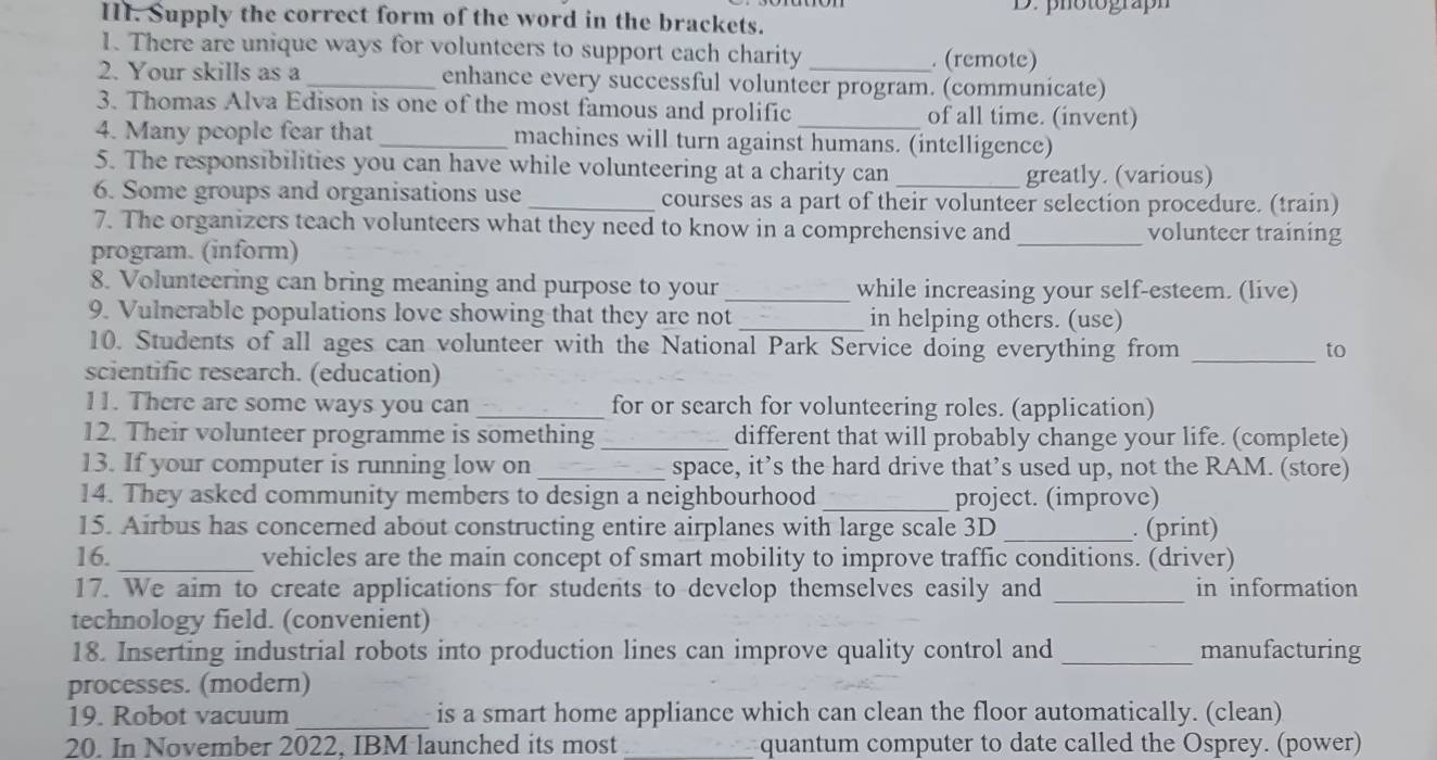 Supply the correct form of the word in the brackets. D. photograph 
1. There are unique ways for volunteers to support each charity . (remote) 
2. Your skills as a _enhance every successful volunteer program. (communicate) 
3. Thomas Alva Edison is one of the most famous and prolific _of all time. (invent) 
4. Many people fear that _machines will turn against humans. (intelligence) 
5. The responsibilities you can have while volunteering at a charity can 
greatly. (various) 
6. Some groups and organisations use _courses as a part of their volunteer selection procedure. (train) 
7. The organizers teach volunteers what they need to know in a comprehensive and _volunteer training 
program. (inform) 
8. Volunteering can bring meaning and purpose to your _while increasing your self-esteem. (live) 
9. Vulnerable populations love showing that they are not _in helping others. (use) 
10. Students of all ages can volunteer with the National Park Service doing everything from _to 
scientific research. (education) 
11. There are some ways you can _for or search for volunteering roles. (application) 
12. Their volunteer programme is something _different that will probably change your life. (complete) 
13. If your computer is running low on _space, it’s the hard drive that’s used up, not the RAM. (store) 
14. They asked community members to design a neighbourhood_ project. (improve) 
15. Airbus has concerned about constructing entire airplanes with large scale 3D _. (print) 
16. _vehicles are the main concept of smart mobility to improve traffic conditions. (driver) 
17. We aim to create applications for students to develop themselves easily and _in information 
technology field. (convenient) 
18. Inserting industrial robots into production lines can improve quality control and _manufacturing 
processes. (modern) 
19. Robot vacuum _is a smart home appliance which can clean the floor automatically. (clean) 
20. In November 2022, IBM launched its most _quantum computer to date called the Osprey. (power)
