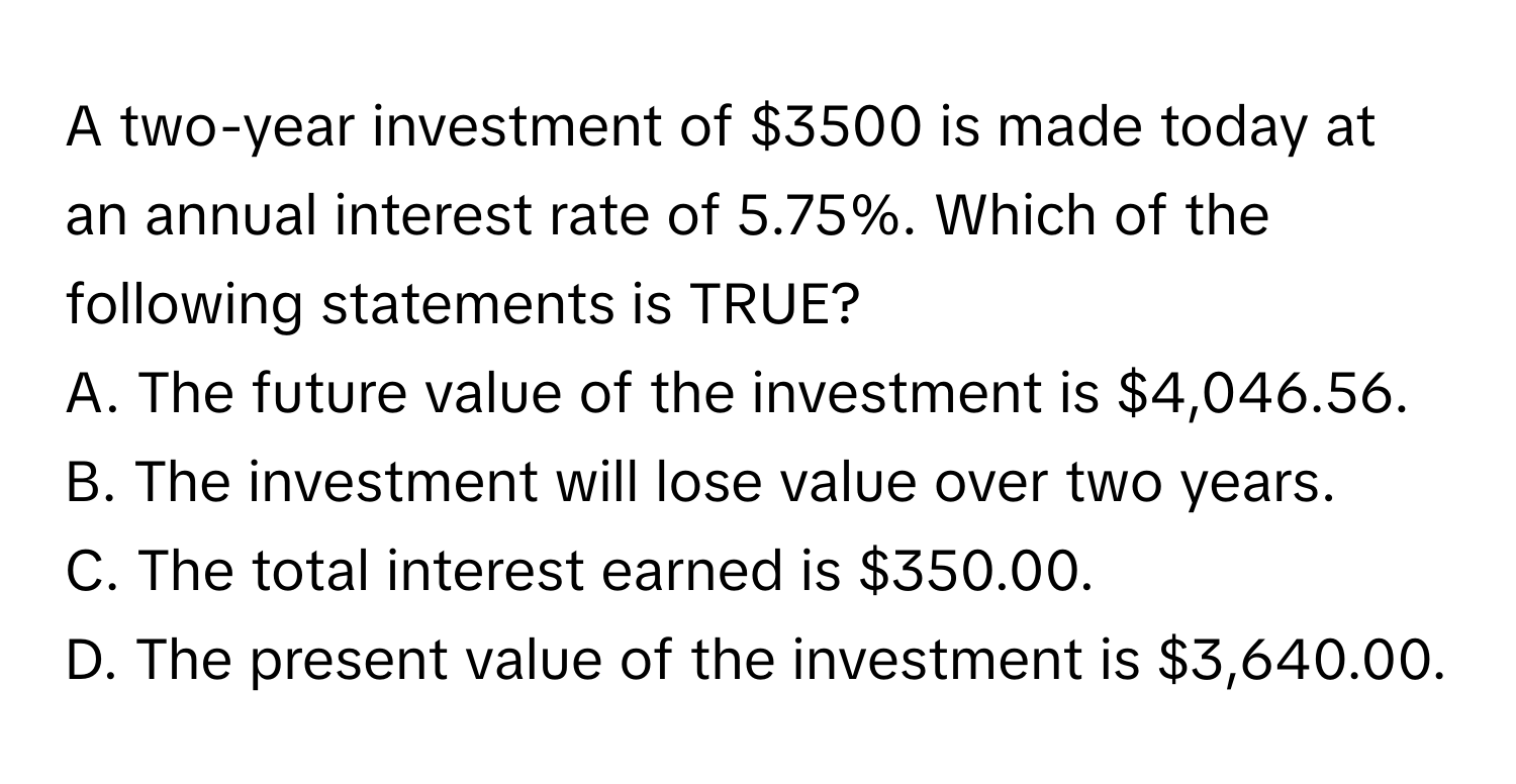 A two-year investment of $3500 is made today at an annual interest rate of 5.75%. Which of the following statements is TRUE?

A. The future value of the investment is $4,046.56.
B. The investment will lose value over two years.
C. The total interest earned is $350.00.
D. The present value of the investment is $3,640.00.