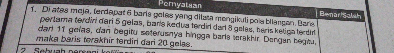 Pernyataan 
Benar/Salah 
1. Di atas meja, terdapat 6 baris gelas yang ditata mengikuti pola bilangan. Baris 
pertama terdiri dari 5 gelas, baris kedua terdiri dari 8 gelas, baris ketiga terdiri 
dari 11 gelas, dan begitu seterusnya hingga baris terakhir. Dengan begitu, 
maka baris terakhir terdiri dari 20 gelas.