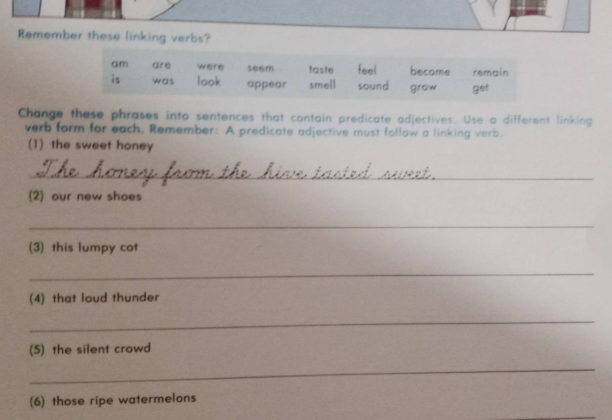 Remember these linking verbs? 
Change these phrases into sentences that contain predicate adjectives. Use a different linking 
verb form for each, Remember: A predicate adjective must follow a linking verb. 
(1) the sweet honey 
_ 
(2) our new shoes 
_ 
(3) this lumpy cot 
_ 
(4) that loud thunder 
_ 
(5) the silent crowd 
_ 
(6) those ripe watermelons