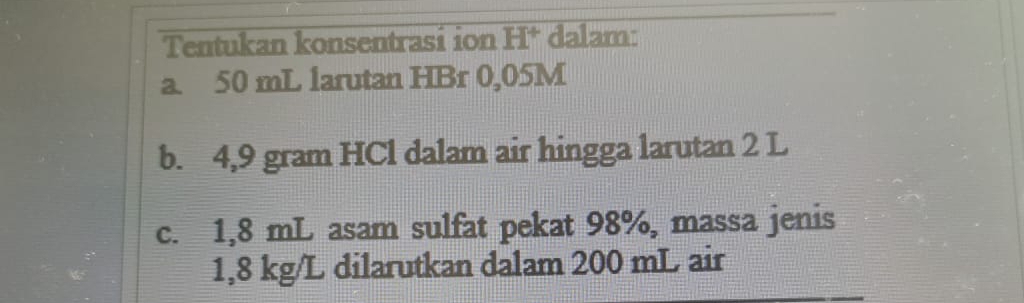 Tentukan konsentrasi ion H * dalam: 
a. 50 mL larutan HBr 0,05M
b. 4,9 gram HCl dalam air hingga larutan 2 L
c. 1,8 mL asam sulfat pekat 98%, massa jenis
1,8 kg/L dilarutkan dalam 200 mL air