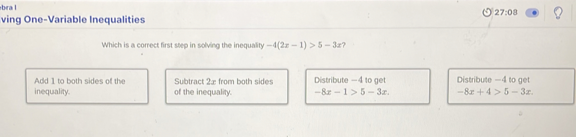 bra l
27:08 
ving One-Variable Inequalities
Which is a correct first step in solving the inequality -4(2x-1)>5-3x ?
Add 1 to both sides of the Subtract 2x from both sides Distribute —4 to get Distribute —4 to get
inequality. of the inequality. -8x-1>5-3x. -8x+4>5-3x.