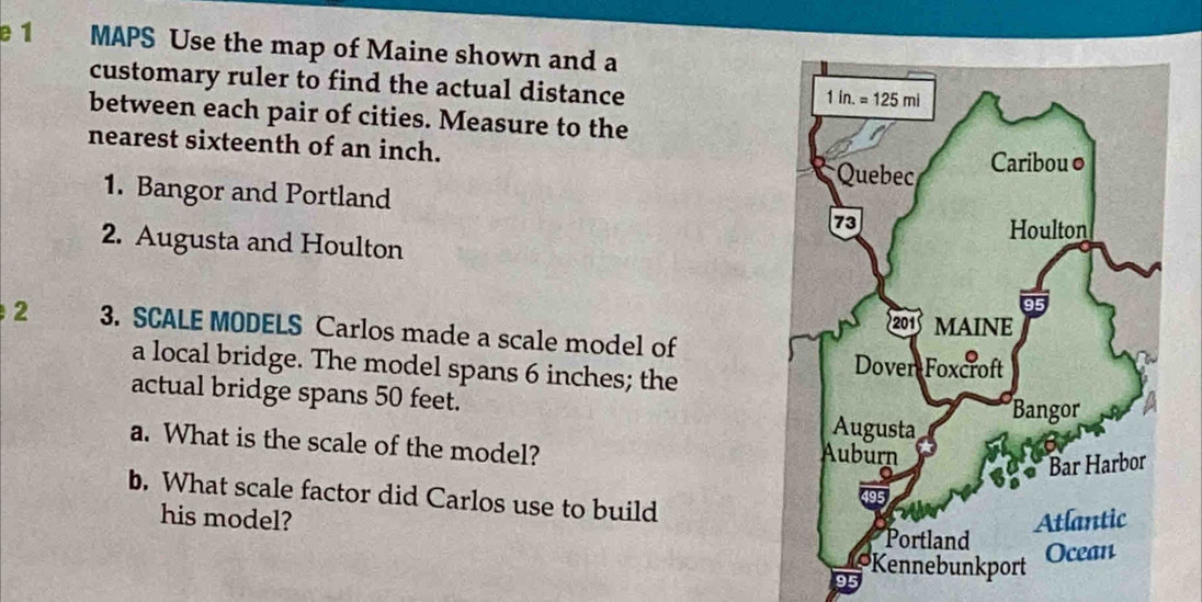 e1 a MAPS Use the map of Maine shown and a
customary ruler to find the actual distance
between each pair of cities. Measure to the
nearest sixteenth of an inch. 
1. Bangor and Portland 
2. Augusta and Houlton
2 3. SCALE MODELS Carlos made a scale model of
a local bridge. The model spans 6 inches; the 
actual bridge spans 50 feet. 
a. What is the scale of the model?
b. What scale factor did Carlos use to build
his model?