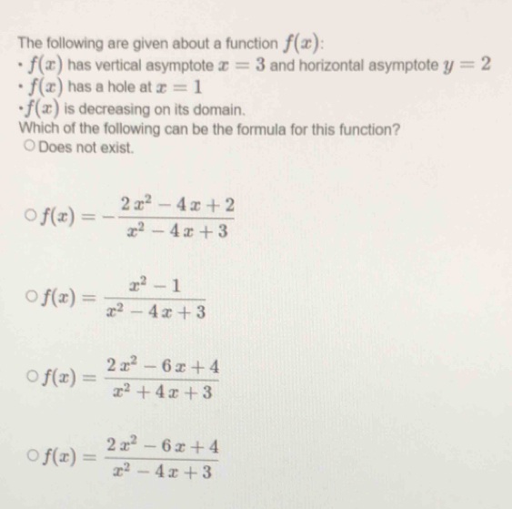 The following are given about a function f(x).
f(x) has vertical asymptote x=3 and horizontal asymptote y=2
f(x) has a hole at x=1
f(x) is decreasing on its domain.
Which of the following can be the formula for this function?
Does not exist.
f(x)=- (2x^2-4x+2)/x^2-4x+3 
f(x)= (x^2-1)/x^2-4x+3 
f(x)= (2x^2-6x+4)/x^2+4x+3 
f(x)= (2x^2-6x+4)/x^2-4x+3 