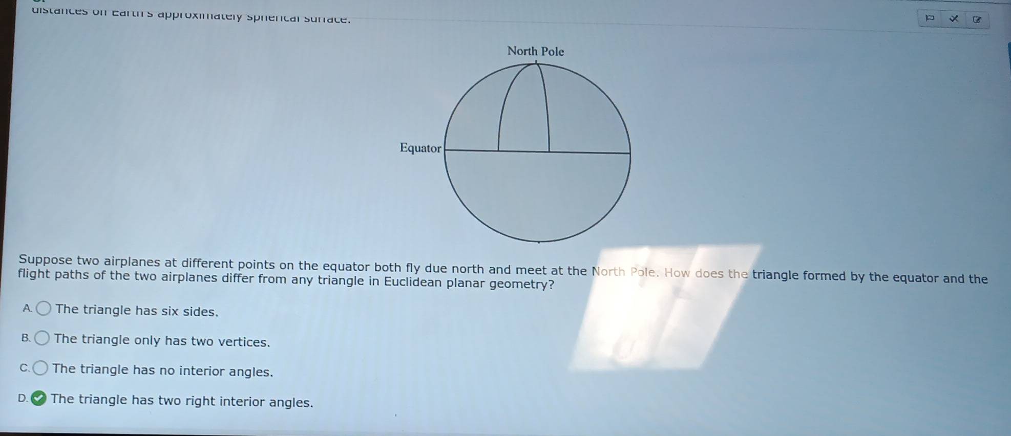 distances on earth's approximately sphercal suriace.
B
Suppose two airplanes at different points on the equator both fly due north and meet at the North Pole. How does the triangle formed by the equator and the
flight paths of the two airplanes differ from any triangle in Euclidean planar geometry?
A The triangle has six sides.
B. The triangle only has two vertices.
The triangle has no interior angles.
D The triangle has two right interior angles.