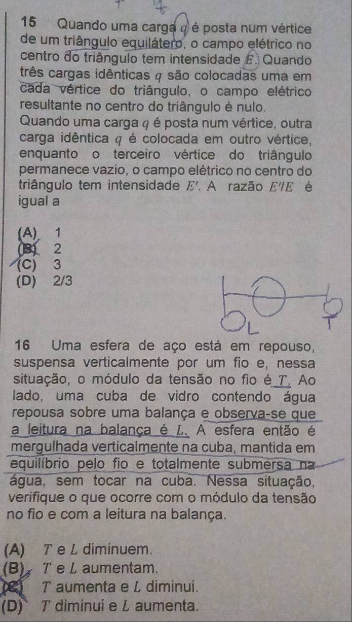 Quando uma carga a é posta num vértice
de um triângulo equilátero, o campo elétrico no
centro do triângulo tem intensidade E. Quando
três cargas idênticas 4 são colocadas uma em
cada vértice do triângulo, o campo elétrico
resultante no centro do triângulo é nulo.
Quando uma carga q é posta num vértice, outra
carga idêntica q é colocada em outro vértice,
enquanto o terceiro vértice do triângulo
permanece vazio, o campo elétrico no centro do
triângulo tem intensidade E'. . A razão E'E é
igual a
(A) 1
(3) 2
(C) 3
(D) 2/3
16 Uma esfera de aço está em repouso,
suspensa verticalmente por um fio e, nessa
situação, o módulo da tensão no fio é_T. Ao
lado, uma cuba de vidro contendo água
repousa sobre uma balança e observa-se que
a leitura na balança é L. A esfera então é
mergulhada verticalmente na cuba, mantida em
equilíbrio pelo fio e totalmente submersa na
água, sem tocar na cuba. Nessa situação,
verifique o que ocorre com o módulo da tensão
no fio e com a leitura na balança.
(A) T e L diminuem.
(B) T e L aumentam.
( T aumenta e L diminui.
(D)T diminui e L aumenta.