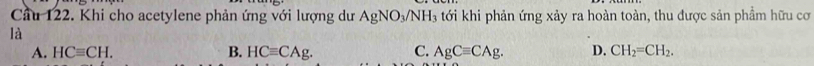 Cầu 122. Khi cho acetylene phản ứng với lượng dư AgNO_3/NH_3 tới khi phản ứng xảy ra hoàn toàn, thu được sản phầm hữu cơ
là
A. HCequiv CH. B. HCequiv CAg. C. AgCequiv CAg. D. CH_2=CH_2.