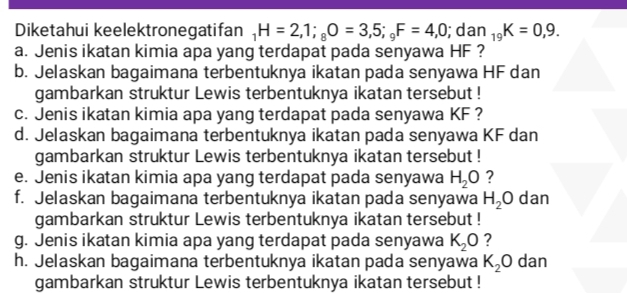 Diketahui keelektronegatifan _1H=2,1; _8O=3,5; _9F=4,0; dan _19K=0,9. 
a. Jenis ikatan kimia apa yang terdapat pada senyawa HF ? 
b. Jelaskan bagaimana terbentuknya ikatan pada senyawa HF dan 
gambarkan struktur Lewis terbentuknya ikatan tersebut ! 
c. Jenis ikatan kimia apa yang terdapat pada senyawa KF ? 
d. Jelaskan bagaimana terbentuknya ikatan pada senyawa KF dan 
gambarkan struktur Lewis terbentuknya ikatan tersebut ! 
e. Jenis ikatan kimia apa yang terdapat pada senyawa H_2O ? 
f. Jelaskan bagaimana terbentuknya ikatan pada senyawa H_2O dan 
gambarkan struktur Lewis terbentuknya ikatan tersebut ! 
g. Jenis ikatan kimia apa yang terdapat pada senyawa K_2O ? 
h. Jelaskan bagaimana terbentuknya ikatan pada senyawa K_2O dan 
gambarkan struktur Lewis terbentuknya ikatan tersebut !