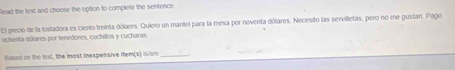 Read the text and choose the option to complete the sentence. 
El precio de la tostadora es ciento treinta dólares. Quiero un mantel para la mesa por noventa dólares. Necesito las servilletas, pero no me gustan. Pago 
ochenta dólares por tenedores, cuchillos y cucharas. 
Based on the text, the most inexpensive item(s) is/are_