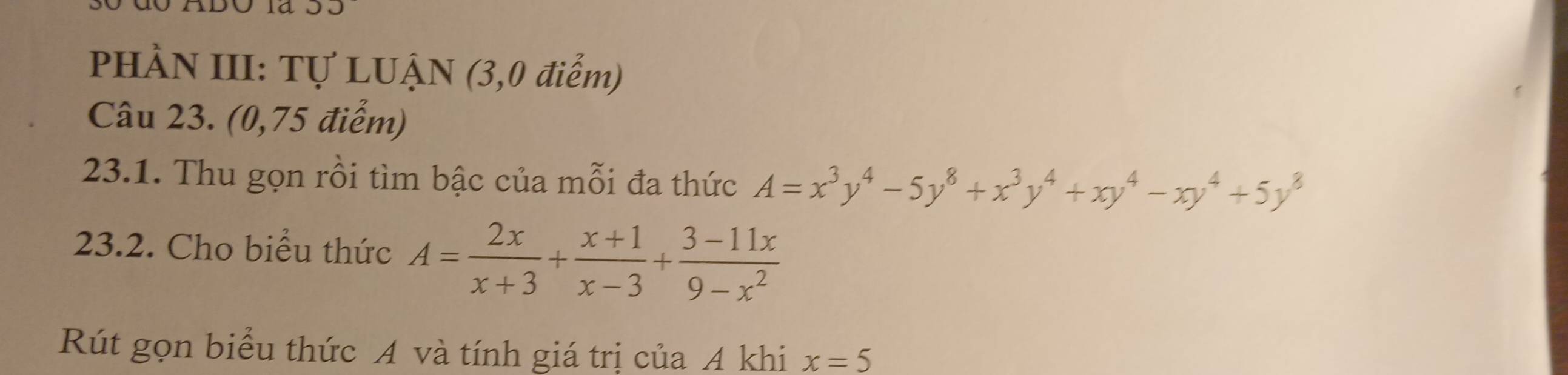PHÀN III: Tự LUẠN (3,0 điểm)
Câu 23. (0,75 điểm)
23.1. Thu gọn rồi tìm bậc của mỗi đa thức A=x^3y^4-5y^8+x^3y^4+xy^4-xy^4+5y^8
23.2. Cho biểu thức A= 2x/x+3 + (x+1)/x-3 + (3-11x)/9-x^2 
Rút gọn biểu thức A và tính giá trị của A khi x=5