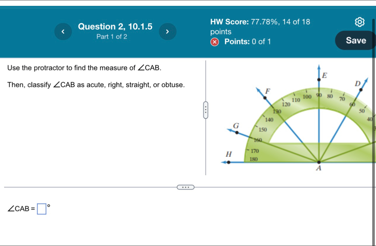 HW Score: 77.78%, 14 of 18 
Question 2, 10.1.5 > 
Part 1 of 2 
points 
Ⓧ Points: 0 of 1 Save 
Use the protractor to find the measure of ∠ CAB. 
Then, classify ∠ CAB as acute, right, straight, or obtuse. 
0
∠ CAB=□°