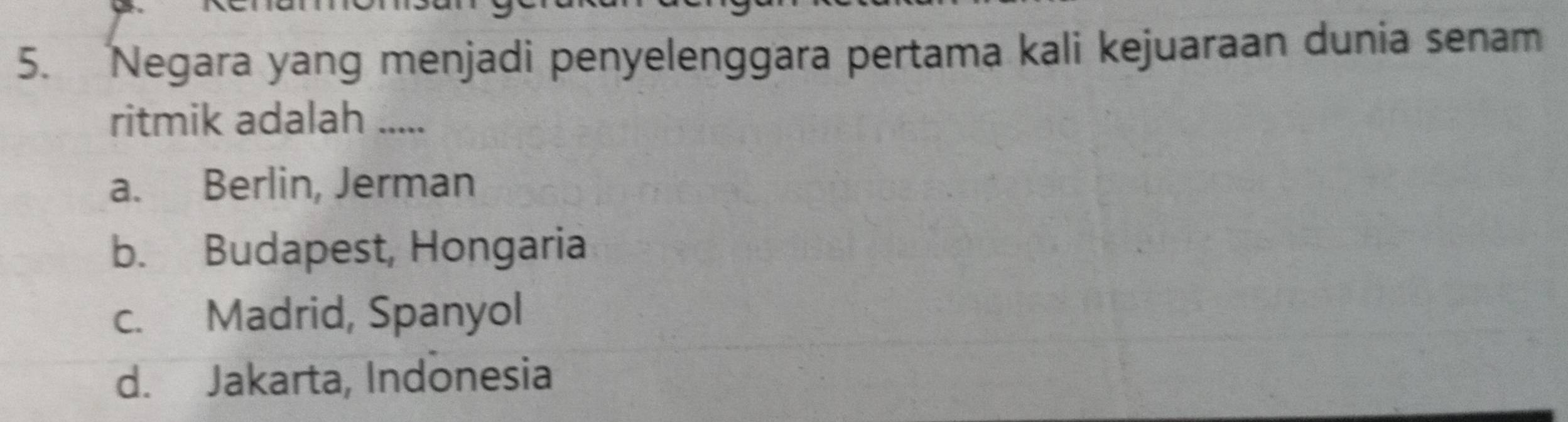 Negara yang menjadi penyelenggara pertama kali kejuaraan dunia senam
ritmik adalah .....
a. Berlin, Jerman
b. Budapest, Hongaria
c. Madrid, Spanyol
d. Jakarta, Indonesia