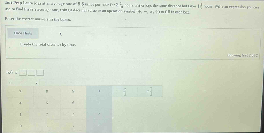 Test Prep Laura jogs at an average rate of 5.6 miles per hour for 2 1/10  hours. Priya jogs the same distance but takes 1 3/5 hours. Write an expression you can 
use to find Priya’s average rate, using a decimal value or an operation symbol (+,-,* ,/ ) to fill in each box. 
Enter the correct answers in the boxes. 
Hide Hints 
Divide the total distance by time. 
Showing hint 2 of 2
5.6* □ □ □
Σ
7 8 9 +  x/□   x □ /□  
4 5 6
1 2 3 +
0
÷