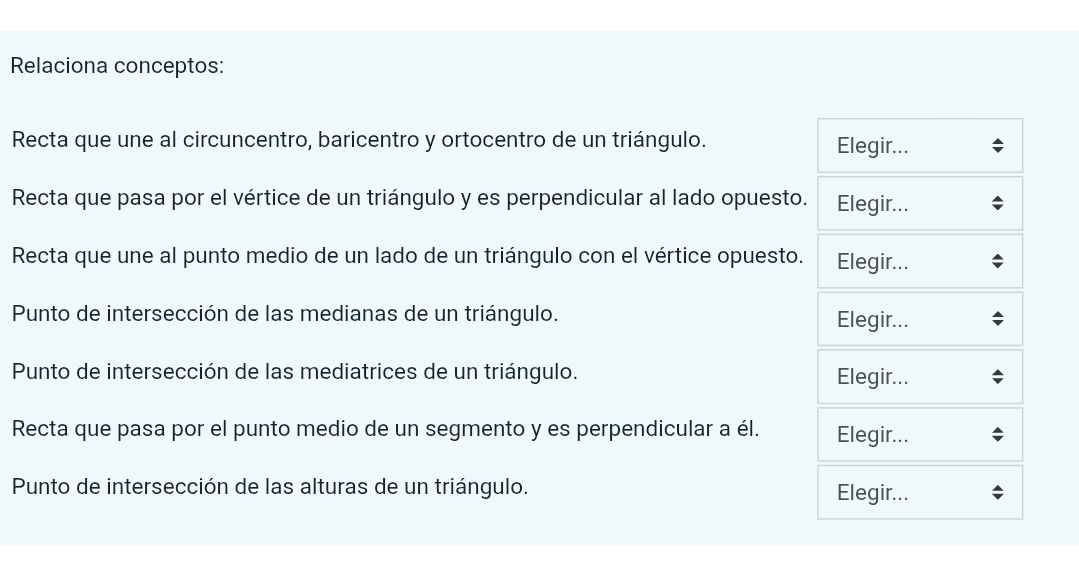 Relaciona conceptos: 
Recta que une al circuncentro, baricentro y ortocentro de un triángulo. Elegir... 
Recta que pasa por el vértice de un triángulo y es perpendicular al lado opuesto. Elegir... 
Recta que une al punto medio de un lado de un triángulo con el vértice opuesto. Elegir... 
Punto de intersección de las medianas de un triángulo. Elegir... 
Punto de intersección de las mediatrices de un triángulo. Elegir... 
Recta que pasa por el punto medio de un segmento y es perpendicular a él. Elegir... 
Punto de intersección de las alturas de un triángulo. Elegir...