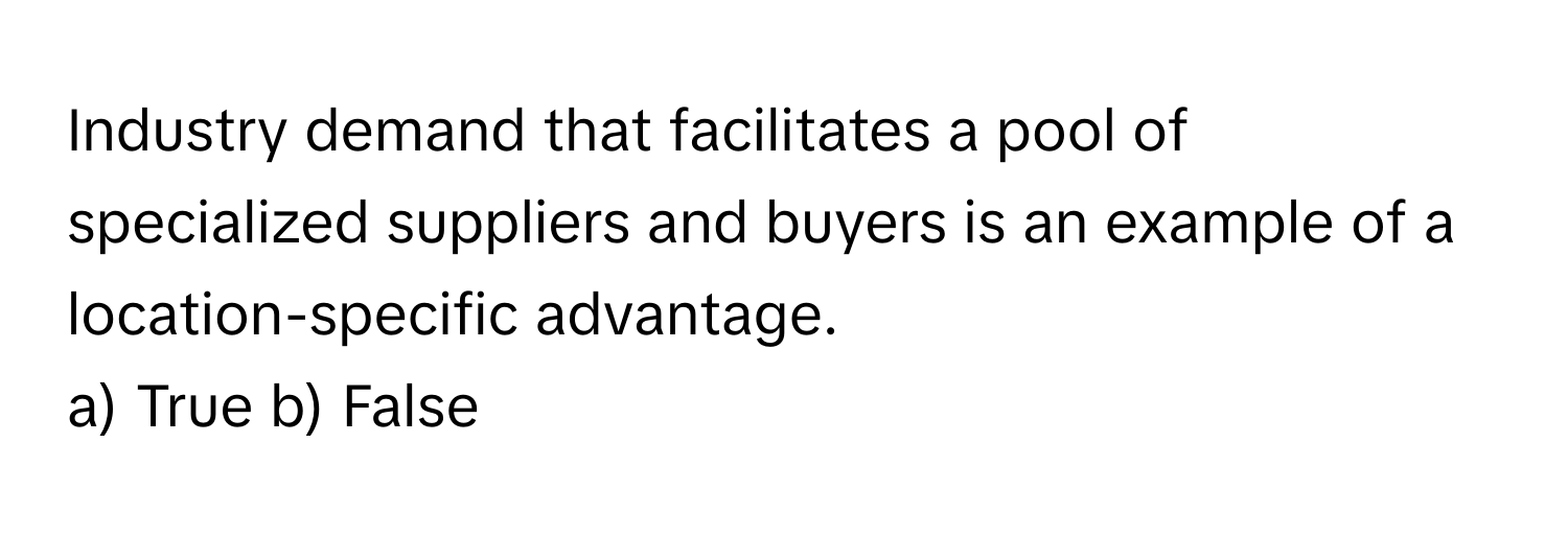 Industry demand that facilitates a pool of specialized suppliers and buyers is an example of a location-specific advantage.

a) True b) False