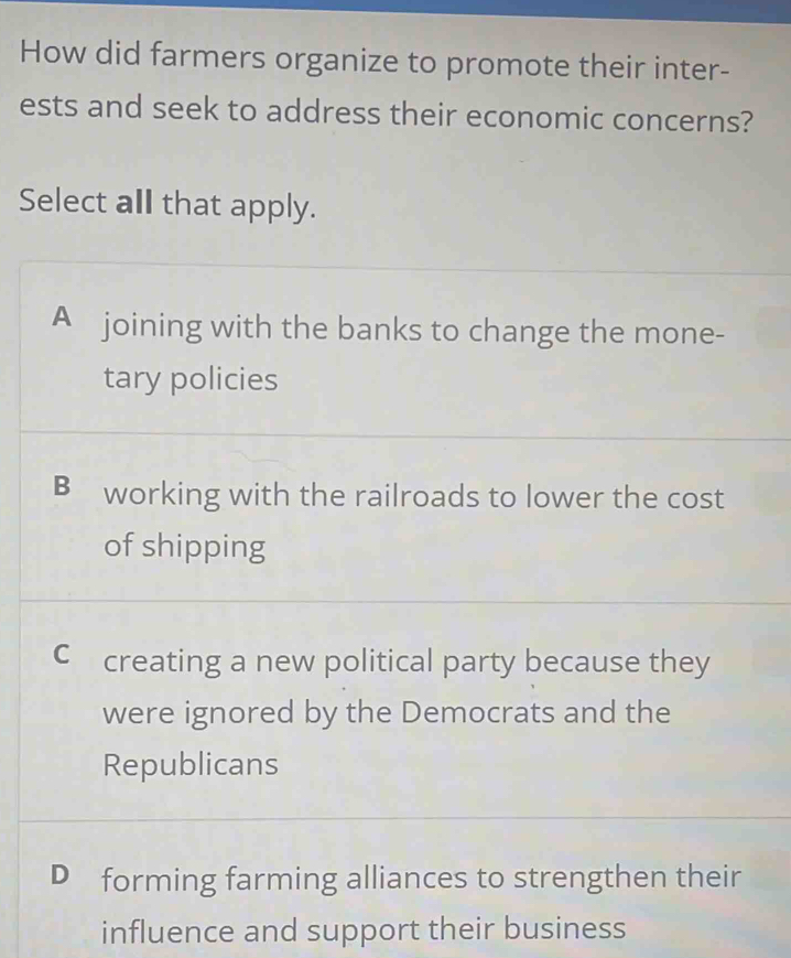 How did farmers organize to promote their inter-
ests and seek to address their economic concerns?
Select all that apply.
A joining with the banks to change the mone-
tary policies
B working with the railroads to lower the cost
of shipping
C creating a new political party because they
were ignored by the Democrats and the
Republicans
D forming farming alliances to strengthen their
influence and support their business