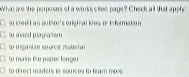 What are the purposes of a works cited page? Check all that apply.
to credit an author's original idea or information
le avoid plagiarism
to organize source material
to make the paper longer
to direct readers to sources to learn more