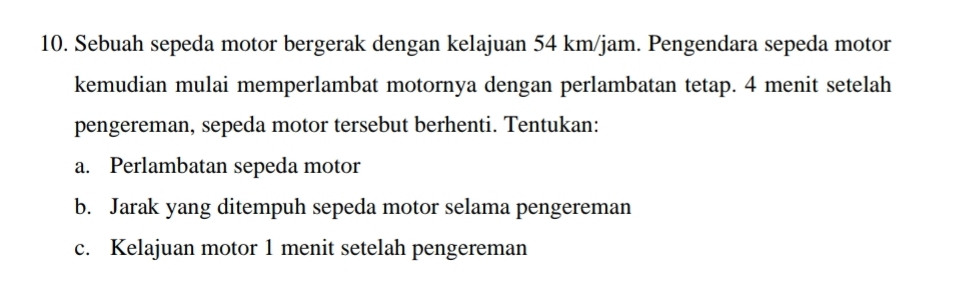 Sebuah sepeda motor bergerak dengan kelajuan 54 km/jam. Pengendara sepeda motor 
kemudian mulai memperlambat motornya dengan perlambatan tetap. 4 menit setelah 
pengereman, sepeda motor tersebut berhenti. Tentukan: 
a. Perlambatan sepeda motor 
b. Jarak yang ditempuh sepeda motor selama pengereman 
c. Kelajuan motor 1 menit setelah pengereman