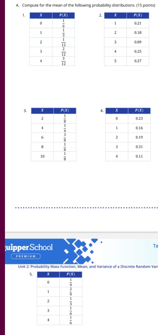 Compute for the mean of the following probability distributions. (15 points)
2
1. 
 
 
 
 
3. 4
 
 
uipperSchool
Te
P RE M I U M
Unit 2: Probability Mass Function, Mean, and Variance of a Discrete Random Var
5.