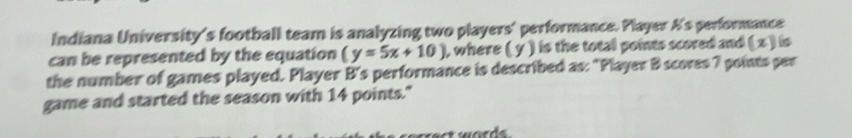 Indiana University's football team is analyzing two players' performance. Player A's performance 
can be represented by the equation (y=5x+10) ), where ( y ) is the total points scored and ( x ) is 
the number of games played. Player B's performance is described as: "Player B scores 7 points per 
game and started the season with 14 points."